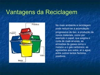 Vantagens da Reciclagem
No meio ambiente a reciclagem
pode reduzir-se à acumulação
progressiva de lixo; a produção de
novos materiais, como por
exemplo o papel, que exigiria o
corte de mais arvores, as
emissões de gases como o
metano e o gás carbónico; as
agressões aos solos, ar e agua;
entre outros tantos factores
positivos.
 