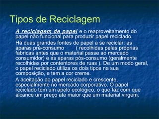Tipos de Reciclagem
A reciclagem de papel e o reaproveitamento do
papel não funcional para produzir papel reciclado.
Há duas grandes fontes de papel a se reciclar: as
aparas pré-consumo ( recolhidas pelas próprias
fabricas antes que o material passe ao mercado
consumidor) e as aparas pós-consumo (geralmente
recolhidas por contentores de ruas ). De um modo geral,
o papel reciclado utiliza os dois tipos na sua
composição, e tem a cor creme.
A aceitação do papel reciclado e crescente,
especialmente no mercado corporativo. O papel
reciclado tem um apelo ecológico, o que faz com que
alcance um preço ate maior que um material virgem.
 