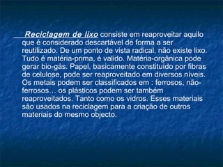 Reciclagem de lixo consiste em reaproveitar aquilo
que é considerado descartável de forma a ser
reutilizado. De um ponto de vista radical, não existe lixo.
Tudo é matéria-prima, é valido. Matéria-orgânica pode
gerar bio-gás. Papel, basicamente constituído por fibras
de celulose, pode ser reaproveitado em diversos níveis.
Os metais podem ser classificados em : ferrosos, não-
ferrosos… os plásticos podem ser também
reaproveitados. Tanto como os vidros. Esses materiais
são usados na reciclagem para a criação de outros
materiais do mesmo objecto.
 