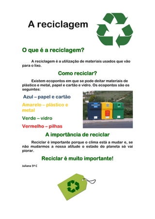 A reciclagem

O que é a reciclagem?
     A reciclagem é a utilização de materiais usados que vão
para o lixo.

                     Como reciclar?
      Existem ecopontos em que se pode deitar materiais de
plástico e metal, papel e cartão e vidro. Os ecopontos são os
seguintes:

Azul – papel e cartão
Amarelo – plástico e
metal
Verde – vidro
Vermelho – pilhas
                A importância de reciclar
     Reciclar é importante porque o clima está a mudar e, se
não mudarmos a nossa atitude o estado do planeta só vai
piorar.

               Reciclar é muito importante!
Juliana 5º C
 