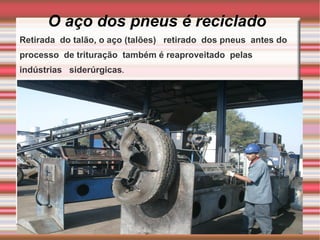 O aço dos pneus é reciclado Retirada  do talão, o aço (talões)  retirado  dos pneus  antes do processo  de trituração  também é reaproveitado  pelas  indústrias  siderúrgicas . 