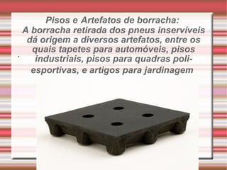 Pisos e   Artefatos de borracha:  A borracha retirada dos pneus inservíveis dá origem a diversos artefatos, entre os quais tapetes para automóveis, pisos industriais, pisos para quadras poli-esportivas, e artigos para jardinagem   . 