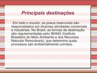 Principais destinações  Em todo o mundo, os pneus inservíveis são reaproveitados em diversas atividades comerciais e industriais. No Brasil, as formas de destinação são regulamentadas pelo IBAMA (Instituto Brasileiro do Meio Ambiente e dos Recursos Naturais Renováveis), que determina quais processos são ambientalmente corretos.  