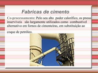 Fabricas de cimento Co-processamento : Pelo seu alto  poder calorífico, os pneus inservíveis  são largamente utilizados como  combustível alternativo em fornos de cimenteiras, em substituição ao  coque de petróleo. 