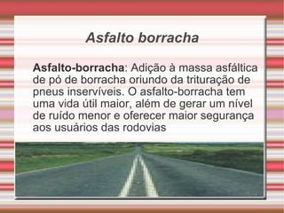 Asfalto borracha Asfalto-borracha : Adição à massa asfáltica de pó de borracha oriundo da trituração de pneus inservíveis. O asfalto-borracha tem uma vida útil maior, além de gerar um nível de ruído menor e oferecer maior segurança aos usuários das rodovias 