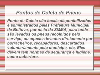 Pontos de Coleta de Pneus . Ponto de Coleta são locais disponibilizados e administrados pelas Prefeitura Municipal de Boituva, por meio da SMMA, para onde são levados os pneus recolhidos pelo serviço, ou aqueles levados diretamente por borracheiros, recapadores, descartados voluntariamente pelo munícipe, etc. Eles devem tem normas de segurança e higiene, como cobertura. 