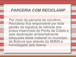 PARCERIA COM RECICLANIP Por meio da parceria de convênio, Reciclanip fica responsável por toda gestão da logística de retirada dos pneus inservíveis do Ponto de Coleta e pela destinação ambientalmente adequada deste material no municipio de Boituva que através da SMMA e homologado pelo Ibama. 
