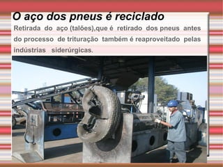 O aço dos pneus é reciclado Retirada  do  aço (talões),que é  retirado  dos pneus  antes do processo  de trituração  também é reaproveitado  pelas  indústrias  siderúrgicas . 