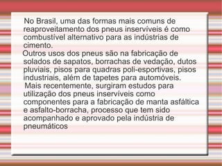 No Brasil, uma das formas mais comuns de reaproveitamento dos pneus inservíveis é como combustível alternativo para as indústrias de cimento.  Outros usos dos pneus são na fabricação de solados de sapatos, borrachas de vedação, dutos pluviais, pisos para quadras poli-esportivas, pisos industriais, além de tapetes para automóveis.  Mais recentemente, surgiram estudos para utilização dos pneus inservíveis como componentes para a fabricação de manta asfáltica e asfalto-borracha, processo que tem sido acompanhado e aprovado pela indústria de pneumáticos 