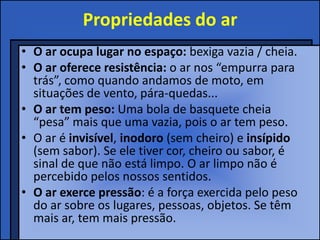 Propriedades do ar
• O ar ocupa lugar no espaço: bexiga vazia / cheia.
• O ar oferece resistência: o ar nos “empurra para
trás”, como quando andamos de moto, em
situações de vento, pára-quedas...
• O ar tem peso: Uma bola de basquete cheia
“pesa” mais que uma vazia, pois o ar tem peso.
• O ar é invisível, inodoro (sem cheiro) e insípido
(sem sabor). Se ele tiver cor, cheiro ou sabor, é
sinal de que não está limpo. O ar limpo não é
percebido pelos nossos sentidos.
• O ar exerce pressão: é a força exercida pelo peso
do ar sobre os lugares, pessoas, objetos. Se têm
mais ar, tem mais pressão.
 