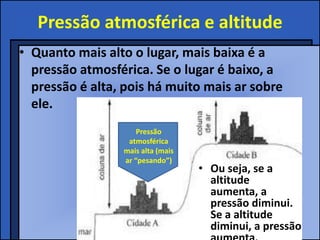Pressão atmosférica e altitude
• Quanto mais alto o lugar, mais baixa é a
pressão atmosférica. Se o lugar é baixo, a
pressão é alta, pois há muito mais ar sobre
ele.
Pressão
atmosférica
mais alta (mais
ar “pesando”)
• Ou seja, se a
altitude
aumenta, a
pressão diminui.
Se a altitude
diminui, a pressão
 