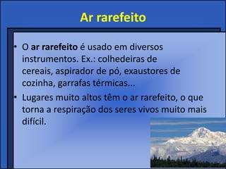 Ar rarefeito
• O ar rarefeito é usado em diversos
instrumentos. Ex.: colhedeiras de
cereais, aspirador de pó, exaustores de
cozinha, garrafas térmicas...
• Lugares muito altos têm o ar rarefeito, o que
torna a respiração dos seres vivos muito mais
difícil.
 