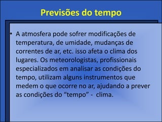 Previsões do tempo
• A atmosfera pode sofrer modificações de
temperatura, de umidade, mudanças de
correntes de ar, etc. isso afeta o clima dos
lugares. Os meteorologistas, profissionais
especializados em analisar as condições do
tempo, utilizam alguns instrumentos que
medem o que ocorre no ar, ajudando a prever
as condições do “tempo” - clima.
 