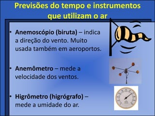 Previsões do tempo e instrumentos
que utilizam o ar
• Anemoscópio (biruta) – indica
a direção do vento. Muito
usada também em aeroportos.
• Anemômetro – mede a
velocidade dos ventos.
• Higrômetro (higrógrafo) –
mede a umidade do ar.
 