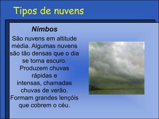 Tipos de nuvens
Nimbos
São nuvens em altitude
média. Algumas nuvens
são tão densas que o dia
se torna escuro.
Produzem chuvas
rápidas e
intensas, chamadas
chuvas de verão.
Formam grandes lençóis
que cobrem o céu.
 
