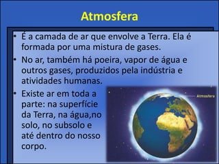 Atmosfera
• É a camada de ar que envolve a Terra. Ela é
formada por uma mistura de gases.
• No ar, também há poeira, vapor de água e
outros gases, produzidos pela indústria e
atividades humanas.
• Existe ar em toda a
parte: na superfície
da Terra, na água,no
solo, no subsolo e
até dentro do nosso
corpo.
 