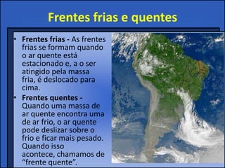Frentes frias e quentes
• Frentes frias - As frentes
frias se formam quando
o ar quente está
estacionado e, a o ser
atingido pela massa
fria, é deslocado para
cima.
• Frentes quentes -
Quando uma massa de
ar quente encontra uma
de ar frio, o ar quente
pode deslizar sobre o
frio e ficar mais pesado.
Quando isso
acontece, chamamos de
“frente quente”.
 