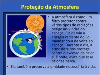 Proteção da Atmosfera
• A atmosfera é como um
filtro protetor contra
vários tipos de radiações
perigosas vindas do
espaço. Ela desvia a
energia radiante do Sol,
mandando-a de volta ao
espaço. Durante o dia, a
atmosfera nos protege
contra o excesso de calor
e, à noite, evita que esse
calor se perca.
• Ela também preserva a umidade necessária à vida.
 