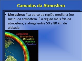 Camadas da Atmosfera
• Mesosfera: fica perto da região mediana (no
meio) da atmosfera. É a região mais fria da
atmosfera, e atinge entre 50 e 80 km de
altitude.
 