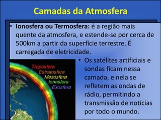 Camadas da Atmosfera
• Ionosfera ou Termosfera: é a região mais
quente da atmosfera, e estende-se por cerca de
500km a partir da superfície terrestre. É
carregada de eletricidade.
• Os satélites artificiais e
sondas ficam nessa
camada, e nela se
refletem as ondas de
rádio, permitindo a
transmissão de notícias
por todo o mundo.
 