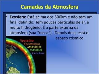 Camadas da Atmosfera
• Exosfera: Está acima dos 500km e não tem um
final definido. Tem poucas partículas de ar, e
muito hidrogênio. É a parte externa da
atmosfera (sua “casca”). Depois dela, está o
espaço cósmico.
 