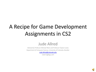 A Recipe for Game Development Assignments in CS2 Jude Allred Advised by Professor Michael Main and Professor Clayton Lewis Department of Computer Science, University of Colorado, Boulder Jude.Allred@colorado.edu Jude.FogBugz.com 