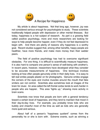 A Recipe for Happiness <br />My article is about happiness.  Not that long ago, however, joy was not considered serious enough for psychologists to study.  These scientists traditionally helped people with depression or other mental illnesses.  But today, happiness is a hot subject of research.  As part o a growing field called positive psychology, more and more researchers are looking for ways to help people become happier, even if they do not feel depressed to begin with.  And there are plenty of reasons why happiness is a worthy goal.  Recent studies suggest that, among other benefits, happy people are healthier, have more friends, and make more money than their sadder peers.<br />The field of positive psychology has had to overcome significant obstacles.  For one thing, it is difficult to scientifically measure happiness.  It is also hard to compare one person’s sense of well-being with another’s.  In recent years, however, researchers have developed what they consider to be accurate measurements of happiness.  One technique involves looking at how often people genuinely smile in their daily lives.  It is easy to tell real smiles people plaster on for photographs.  Genuine smiles engage the corners of the eyes and involve muscles around the mouth that fake smilers can not control.  Scientists also sometimes look at images of the brain for clues:  An area called the left frontal cortex tends to work harder in people who are happier.  This area “lights up,” showing more activity in brain scans.<br />Scientists now know that people are born with a general tendency toward a certain level of happiness, and they tend to maintain that mood in their day-to-day lives.  For example, you probably know kids who are bubbly and cheerful most of the time as well as kids who are generally more quiet and serious.<br />About half of a person’s “happiness quotient” comes from the personality he or she is born with.  Extreme events, such as winning a lottery or being injured in an accident, can cause temporary bursts of happiness or sadness.  But eventually, people return to about the same emotional state they are normally at.  About 10 percent of happiness quotient depends on external circumstances, such as how much money people make or how healthy they are.  The remaining 40 percent, says Lyubomirky, is entirely up to you. <br />Studies have shown that the happiest people are those who frequently do kind things for both friends and strangers.  Other research-backed happiness booster s include keeping a diary of your future dreams, setting and pursuing goals, making friend and family members a big part of your life, and exercising regularly.<br />My article pertains to the psychology branch of science.  This article relates to life because it tells about happiness and that is what everybody wants for their lives.<br />                              <br /> <br />142875171450<br />A Recipe for Happiness<br />Name:  Maria Minchala<br />Date:  April 10, 2 008<br />Class: ESL Science<br />                                      Period: 1<br />