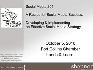 Social Media 201 A Recipe for Social Media Success: Developing & Implementing an Effective Social Media Strategy October 5, 2010 Fort Collins Chamber Lunch & Learn  