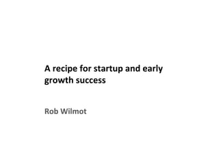 A recipe for startup and early
growth success
Rob Wilmot
 
