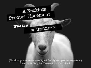 SCAPEGOAT ?
Who is a 
A Reckless 
Product Placement 
(Product placements aren't just for big companies anymore )	
  
Case briefing by Thanandorn Panichnok
 