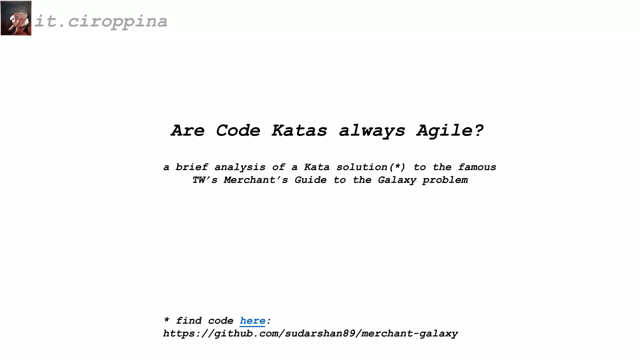it.ciroppina
Are Code Katas always Agile?
a brief analysis of a Kata solution(*) to the famous
TW’s Merchant’s Guide to the Galaxy problem
* find code here:
https://github.com/sudarshan89/merchant-galaxy
 