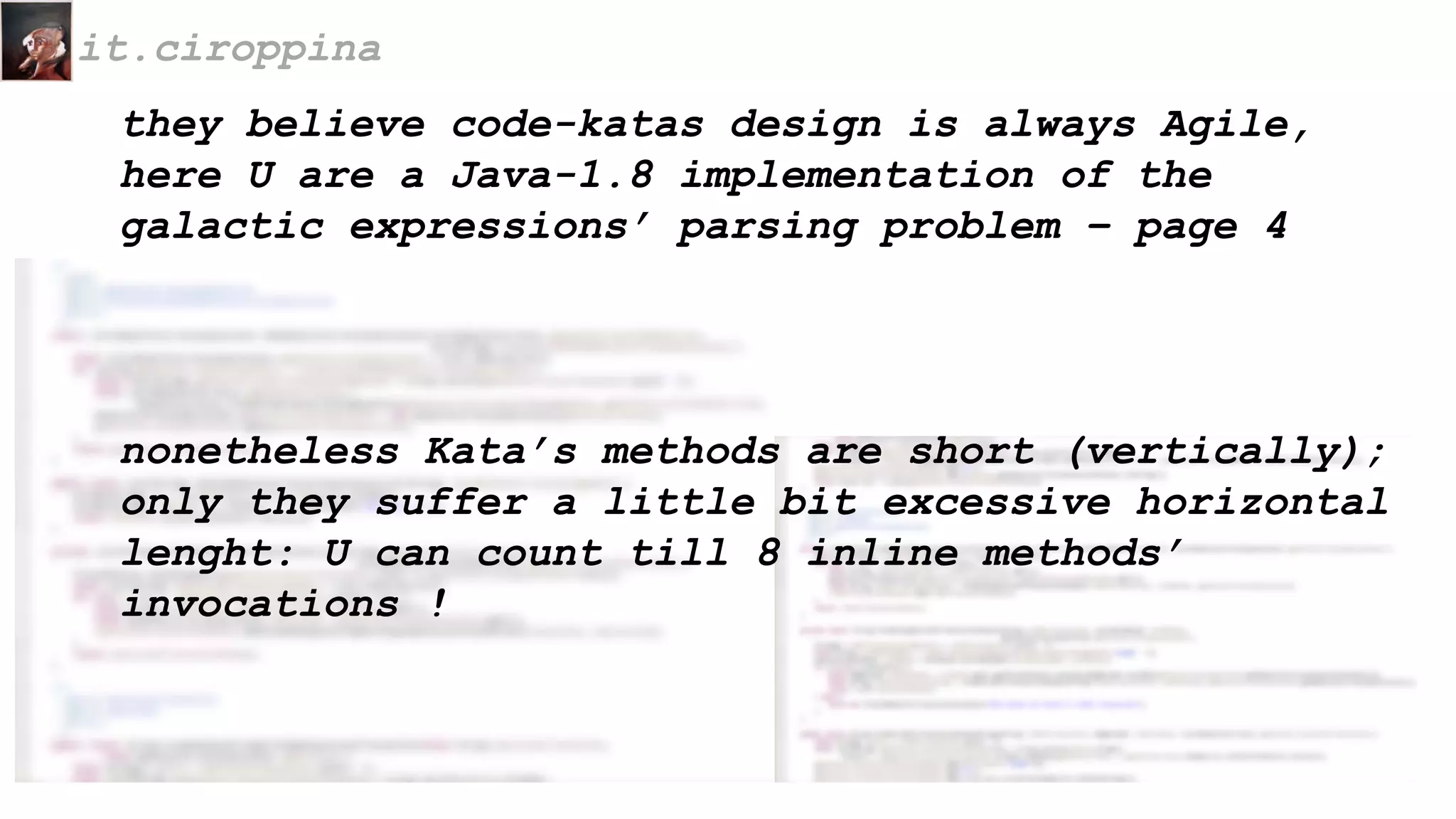they believe code-katas design is always Agile,
here U are a Java-1.8 implementation of the
galactic expressions’ parsing problem – page 4
it.ciroppina
nonetheless Kata’s methods are short (vertically);
only they suffer a little bit excessive horizontal
lenght: U can count till 8 inline methods’
invocations !
 