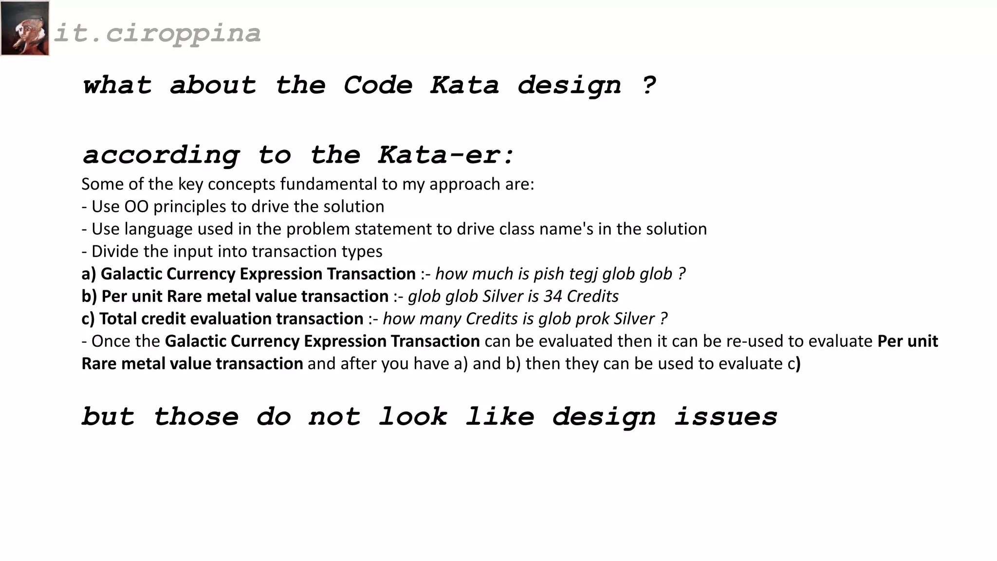 what about the Code Kata design ?
according to the Kata-er:
Some of the key concepts fundamental to my approach are:
- Use OO principles to drive the solution
- Use language used in the problem statement to drive class name's in the solution
- Divide the input into transaction types
a) Galactic Currency Expression Transaction :- how much is pish tegj glob glob ?
b) Per unit Rare metal value transaction :- glob glob Silver is 34 Credits
c) Total credit evaluation transaction :- how many Credits is glob prok Silver ?
- Once the Galactic Currency Expression Transaction can be evaluated then it can be re-used to evaluate Per unit
Rare metal value transaction and after you have a) and b) then they can be used to evaluate c)
but those do not look like design issues
it.ciroppina
 