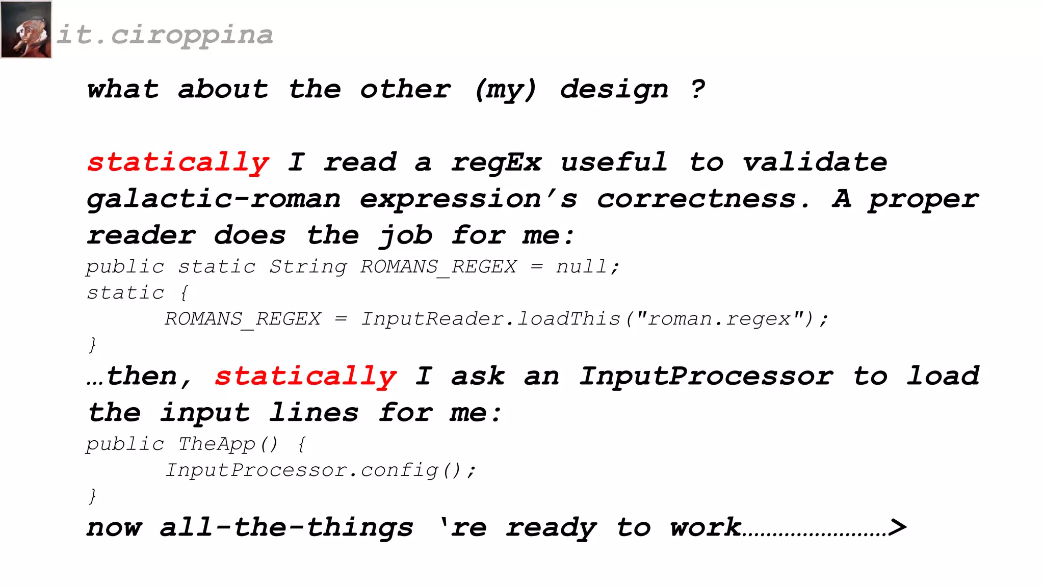 what about the other (my) design ?
statically I read a regEx useful to validate
galactic-roman expression’s correctness. A proper
reader does the job for me:
public static String ROMANS_REGEX = null;
static {
ROMANS_REGEX = InputReader.loadThis("roman.regex");
}
…then, statically I ask an InputProcessor to load
the input lines for me:
public TheApp() {
InputProcessor.config();
}
now all-the-things ‘re ready to work……………………>
it.ciroppina
 