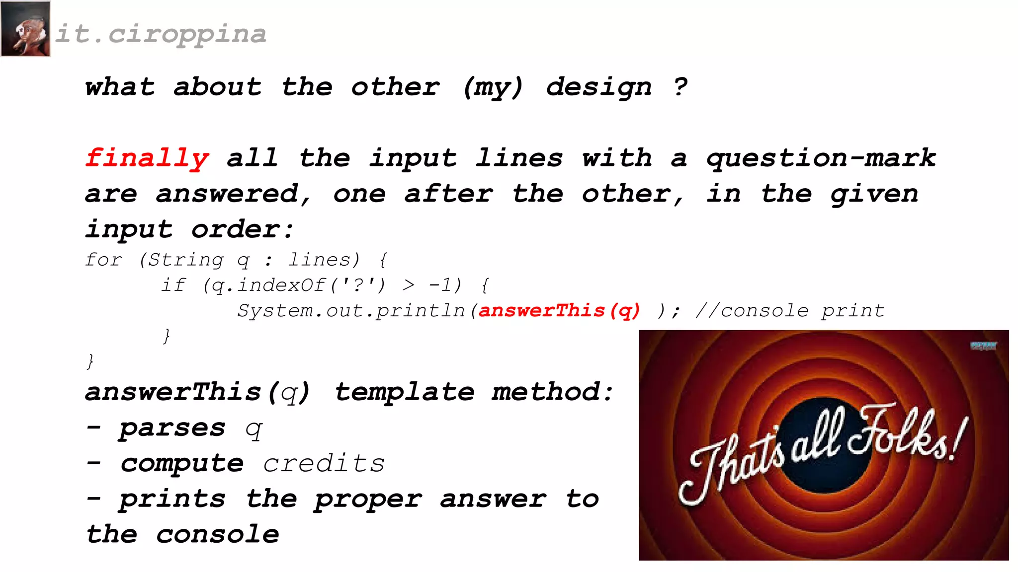 what about the other (my) design ?
finally all the input lines with a question-mark
are answered, one after the other, in the given
input order:
for (String q : lines) {
if (q.indexOf('?') > -1) {
System.out.println(answerThis(q) ); //console print
}
}
answerThis(q) template method:
- parses q
- compute credits
- prints the proper answer to
the console
it.ciroppina
 