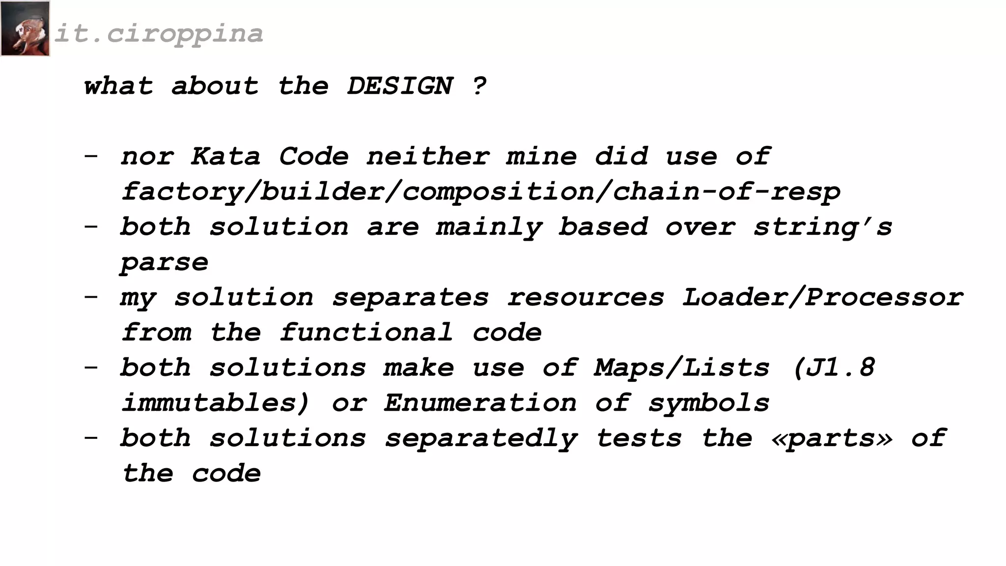 what about the DESIGN ?
- nor Kata Code neither mine did use of
factory/builder/composition/chain-of-resp
- both solution are mainly based over string’s
parse
- my solution separates resources Loader/Processor
from the functional code
- both solutions make use of Maps/Lists (J1.8
immutables) or Enumeration of symbols
- both solutions separatedly tests the «parts» of
the code
it.ciroppina
 