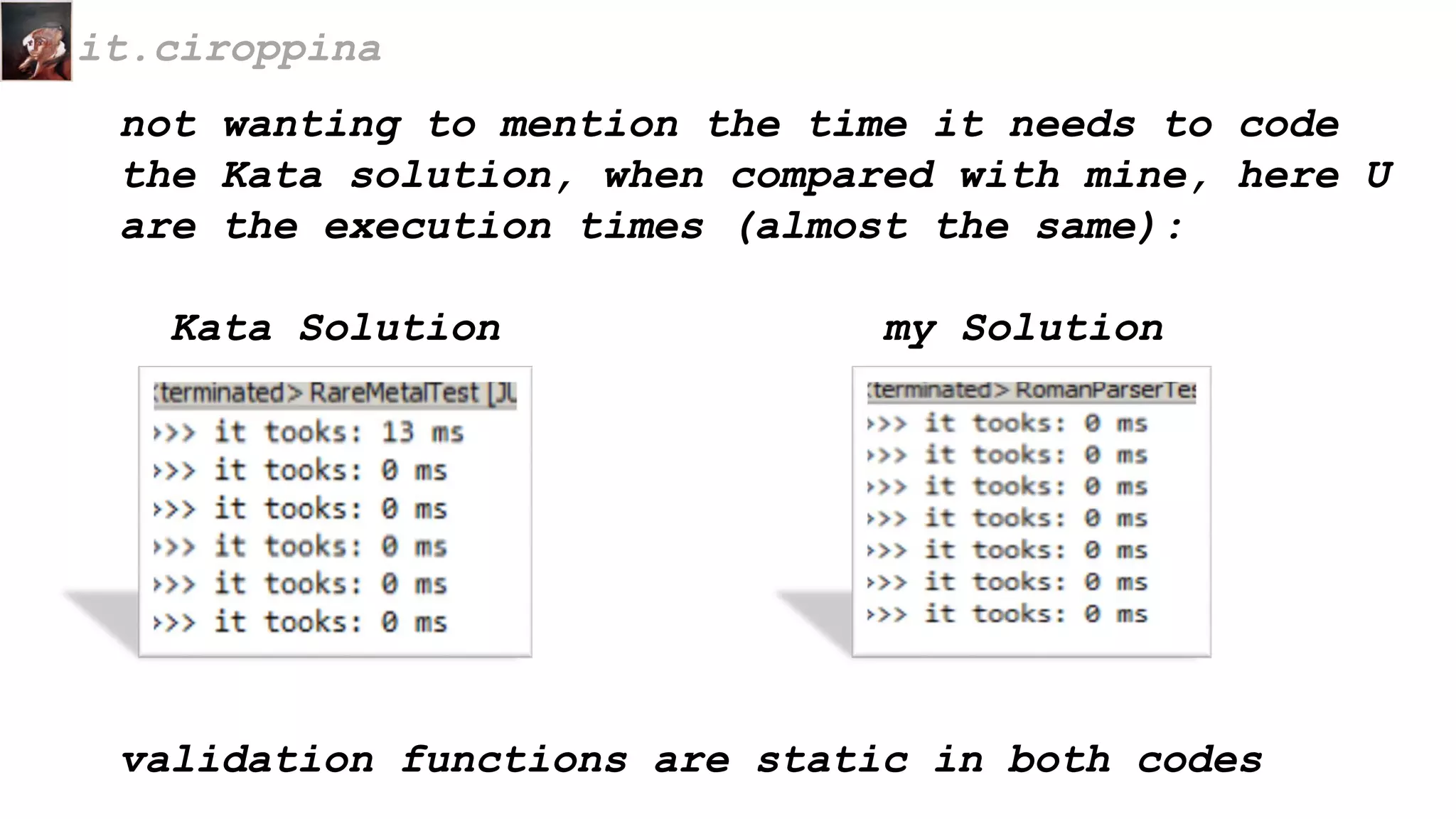 not wanting to mention the time it needs to code
the Kata solution, when compared with mine, here U
are the execution times (almost the same):
Kata Solution my Solution
it.ciroppina
validation functions are static in both codes
 