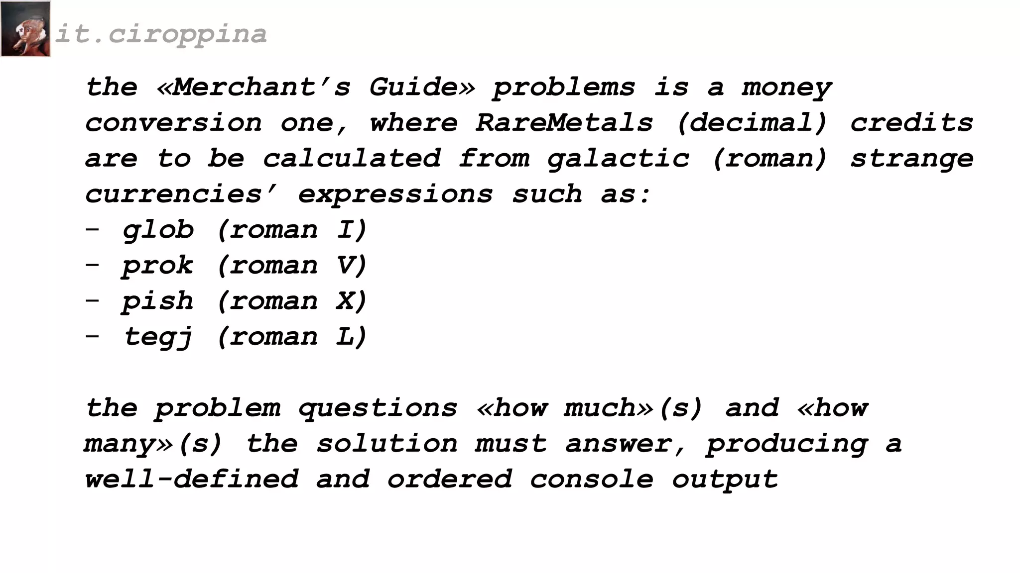 the «Merchant’s Guide» problems is a money
conversion one, where RareMetals (decimal) credits
are to be calculated from galactic (roman) strange
currencies’ expressions such as:
- glob (roman I)
- prok (roman V)
- pish (roman X)
- tegj (roman L)
the problem questions «how much»(s) and «how
many»(s) the solution must answer, producing a
well-defined and ordered console output
it.ciroppina
 