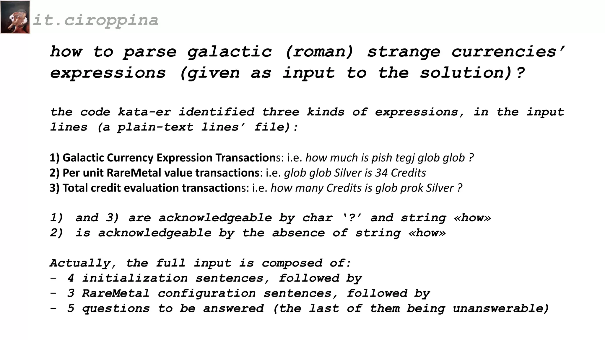 how to parse galactic (roman) strange currencies’
expressions (given as input to the solution)?
the code kata-er identified three kinds of expressions, in the input
lines (a plain-text lines’ file):
1) Galactic Currency Expression Transactions: i.e. how much is pish tegj glob glob ?
2) Per unit RareMetal value transactions: i.e. glob glob Silver is 34 Credits
3) Total credit evaluation transactions: i.e. how many Credits is glob prok Silver ?
1) and 3) are acknowledgeable by char ‘?’ and string «how»
2) is acknowledgeable by the absence of string «how»
Actually, the full input is composed of:
- 4 initialization sentences, followed by
- 3 RareMetal configuration sentences, followed by
- 5 questions to be answered (the last of them being unanswerable)
it.ciroppina
 