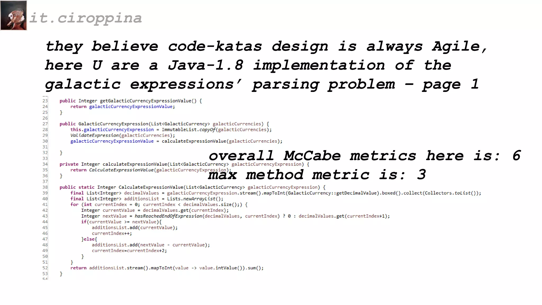 they believe code-katas design is always Agile,
here U are a Java-1.8 implementation of the
galactic expressions’ parsing problem – page 1
it.ciroppina
overall McCabe metrics here is: 6
max method metric is: 3
 