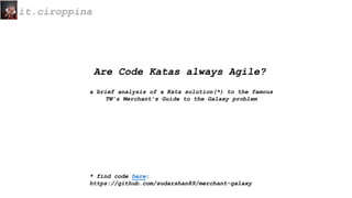 it.ciroppina
Are Code Katas always Agile?
a brief analysis of a Kata solution(*) to the famous
TW’s Merchant’s Guide to the Galaxy problem
* find code here:
https://github.com/sudarshan89/merchant-galaxy
 