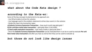 what about the Code Kata design ?
according to the Kata-er:
Some of the key concepts fundamental to my approach are:
- Use OO principles to drive the solution
- Use language used in the problem statement to drive class name's in the solution
- Divide the input into transaction types
a) Galactic Currency Expression Transaction :- how much is pish tegj glob glob ?
b) Per unit Rare metal value transaction :- glob glob Silver is 34 Credits
c) Total credit evaluation transaction :- how many Credits is glob prok Silver ?
- Once the Galactic Currency Expression Transaction can be evaluated then it can be re-used to evaluate Per unit
Rare metal value transaction and after you have a) and b) then they can be used to evaluate c)
but those do not look like design issues
it.ciroppina
 