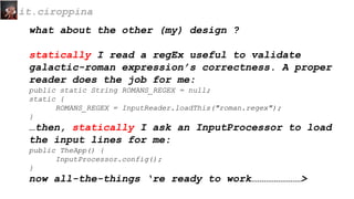 what about the other (my) design ?
statically I read a regEx useful to validate
galactic-roman expression’s correctness. A proper
reader does the job for me:
public static String ROMANS_REGEX = null;
static {
ROMANS_REGEX = InputReader.loadThis("roman.regex");
}
…then, statically I ask an InputProcessor to load
the input lines for me:
public TheApp() {
InputProcessor.config();
}
now all-the-things ‘re ready to work……………………>
it.ciroppina
 