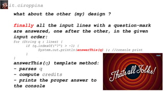 what about the other (my) design ?
finally all the input lines with a question-mark
are answered, one after the other, in the given
input order:
for (String q : lines) {
if (q.indexOf('?') > -1) {
System.out.println(answerThis(q) ); //console print
}
}
answerThis(q) template method:
- parses q
- compute credits
- prints the proper answer to
the console
it.ciroppina
 