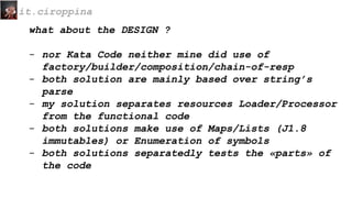 what about the DESIGN ?
- nor Kata Code neither mine did use of
factory/builder/composition/chain-of-resp
- both solution are mainly based over string’s
parse
- my solution separates resources Loader/Processor
from the functional code
- both solutions make use of Maps/Lists (J1.8
immutables) or Enumeration of symbols
- both solutions separatedly tests the «parts» of
the code
it.ciroppina
 