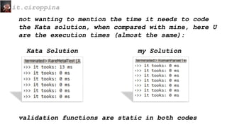 not wanting to mention the time it needs to code
the Kata solution, when compared with mine, here U
are the execution times (almost the same):
Kata Solution my Solution
it.ciroppina
validation functions are static in both codes
 