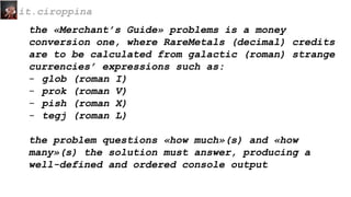 the «Merchant’s Guide» problems is a money
conversion one, where RareMetals (decimal) credits
are to be calculated from galactic (roman) strange
currencies’ expressions such as:
- glob (roman I)
- prok (roman V)
- pish (roman X)
- tegj (roman L)
the problem questions «how much»(s) and «how
many»(s) the solution must answer, producing a
well-defined and ordered console output
it.ciroppina
 