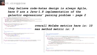 they believe code-katas design is always Agile,
here U are a Java-1.8 implementation of the
galactic expressions’ parsing problem – page 2
it.ciroppina
overall McCabe metrics here is: 10
max method metric is: 3
 
