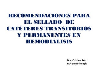 RECOMENDACIONES PARA
EL SELLADO DE
CATÉTERES TRANSITORIOS
Y PERMANENTES EN
HEMODIÁLISIS
Dra. Cristina Ruiz
FEA de Nefrología
 