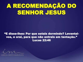A RECOMENDAÇÃO DO
SENHOR JESUS
“E disse-lhes: Por que estais dormindo? Levantai-
vos, e orai, para que não entreis em tentação.”
Lucas 22:46
 